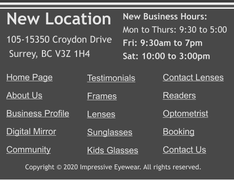 Copyright © 2020 Impressive Eyewear. All rights reserved. Home Page About Us Business Profile Digital Mirror Community   Testimonials Frames Lenses Sunglasses Kids Glasses     Contact Lenses Readers Optometrist Booking Contact Us New Location 105-15350 Croydon Drive  Surrey, BC V3Z 1H4  New Business Hours: Mon to Thurs: 9:30 to 5:00 Fri: 9:30am to 7pm Sat: 10:00 to 3:00pm